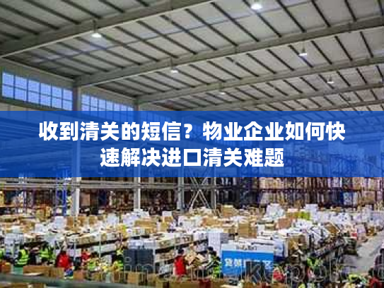 收到清关的短信？物业企业如何快速解决进口清关难题