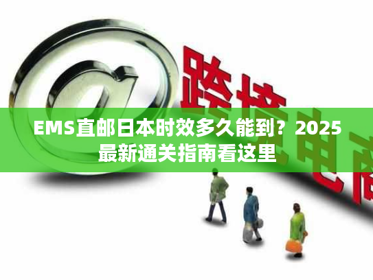 EMS直邮日本时效多久能到？2025最新通关指南看这里