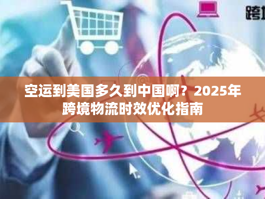 空运到美国多久到中国啊？2025年跨境物流时效优化指南