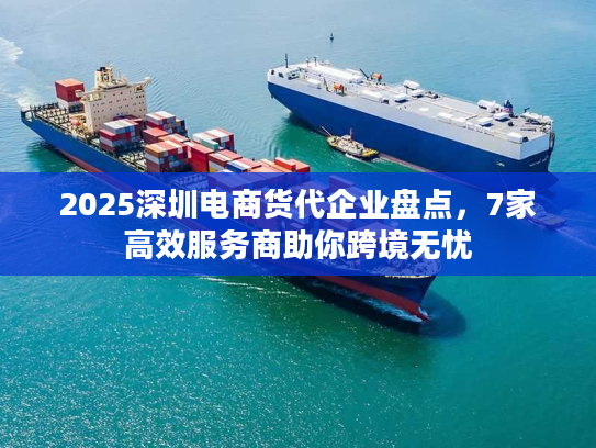 2025深圳电商货代企业盘点，7家高效服务商助你跨境无忧