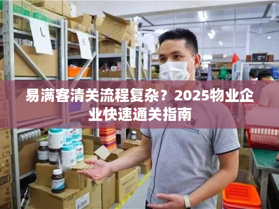 易满客清关流程复杂？2025物业企业快速通关指南