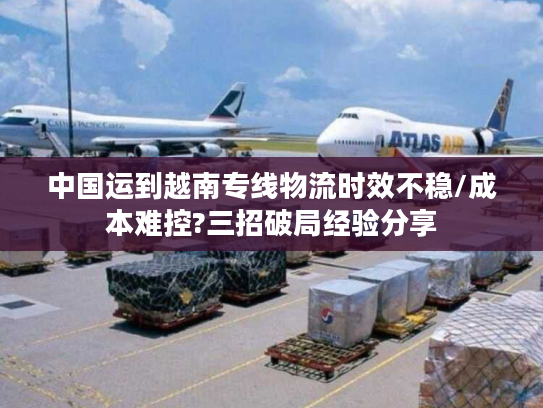 中国运到越南专线物流时效不稳/成本难控?三招破局经验分享