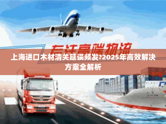 上海进口木材清关延误频发?2025年高效解决方案全解析 上海进口木材清关延误频发?2025年高效解决方案全解析