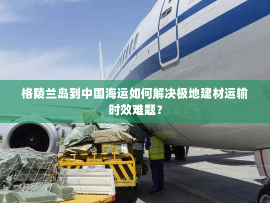 格陵兰岛到中国海运如何解决极地建材运输时效难题? 格陵兰岛到中国海运如何解决极地建材运输时效难题?