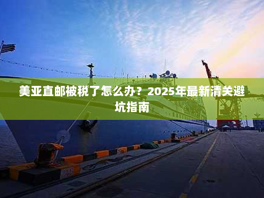 美亚直邮被税了怎么办?2025年最新清关避坑指南 美亚直邮被税了怎么办?2025年最新清关避坑指南