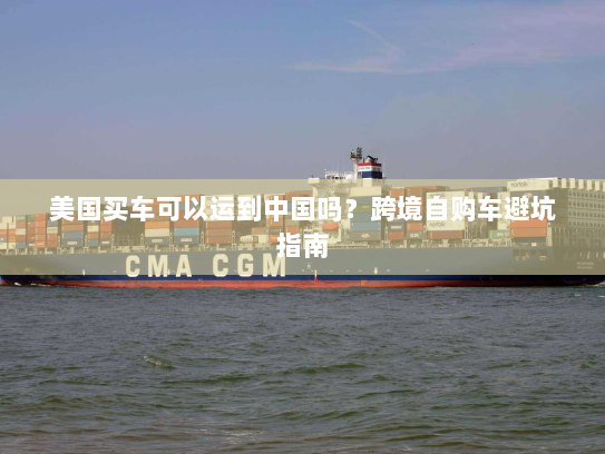 美国买车可以运到中国吗?跨境自购车避坑指南 美国买车可以运到中国吗?跨境自购车避坑指南