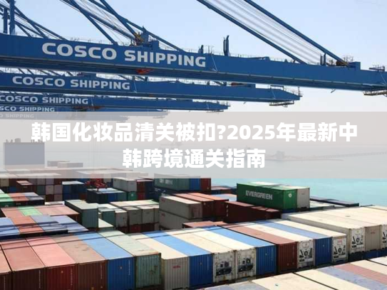 韩国化妆品清关被扣?2025年最新中韩跨境通关指南