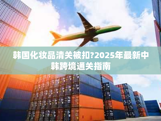 韩国化妆品清关被扣?2025年最新中韩跨境通关指南