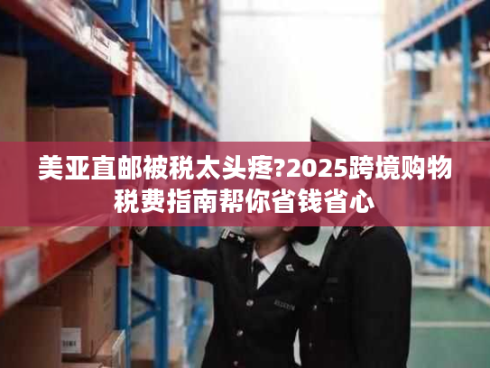 美亚直邮被税太头疼?2025跨境购物税费指南帮你省钱省心