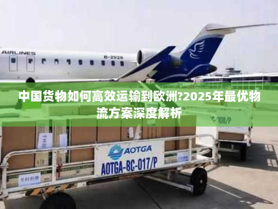 中国货物如何高效运输到欧洲?2025年最优物流方案深度解析