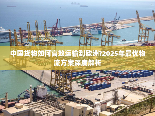中国货物如何高效运输到欧洲?2025年最优物流方案深度解析