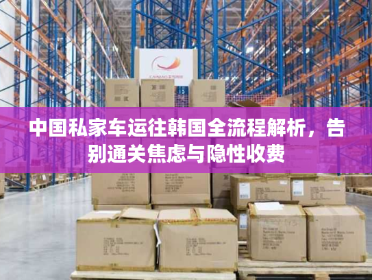 中国私家车运往韩国全流程解析，告别通关焦虑与隐性收费