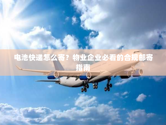 电池快递怎么寄?物业企业必看的合规邮寄指南 电池快递怎么寄?物业企业必看的合规邮寄指南