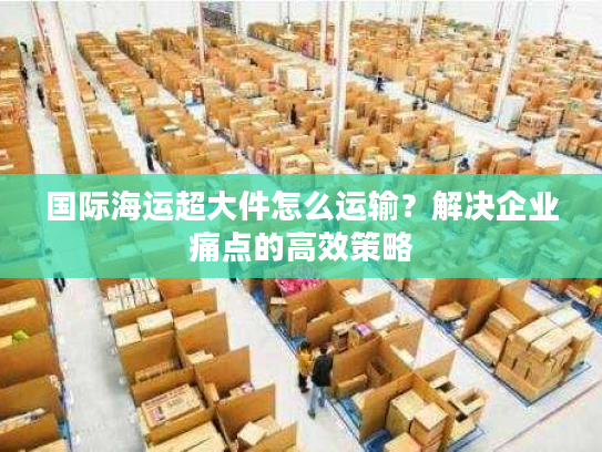 国际海运超大件怎么运输？解决企业痛点的高效策略