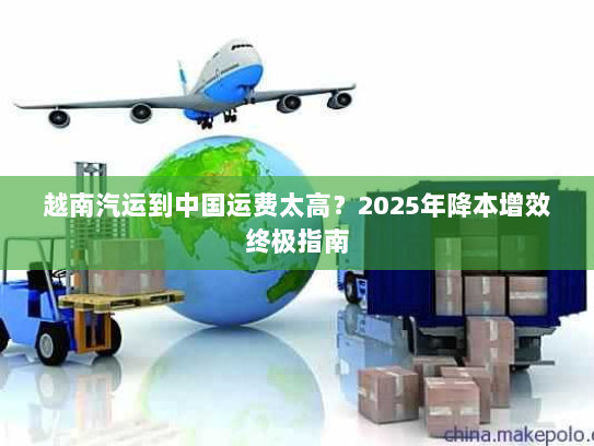 越南汽运到中国运费太高?2025年降本增效终极指南 越南汽运到中国运费太高?2025年降本增效终极指南