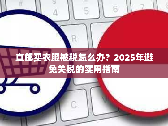 直邮买衣服被税怎么办?2025年避免关税的实用指南 直邮买衣服被税怎么办?2025年避免关税的实用指南