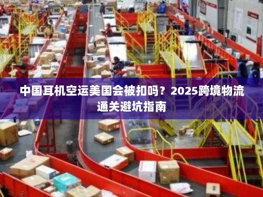 中国耳机空运美国会被扣吗?2025跨境物流通关避坑指南 中国耳机空运美国会被扣吗?2025跨境物流通关避坑指南