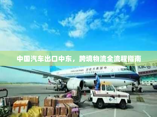 中国汽车出口中东,跨境物流全流程指南 中国汽车出口中东,跨境物流全流程指南