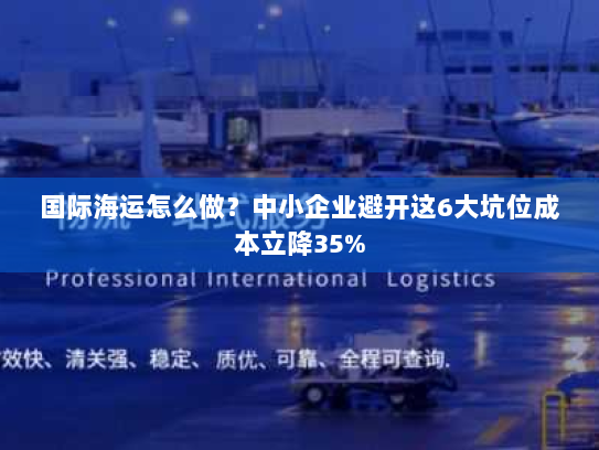 国际海运怎么做？中小企业避开这6大坑位成本立降35%