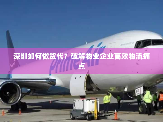 深圳如何做货代?破解物业企业高效物流痛点 深圳如何做货代?破解物业企业高效物流痛点