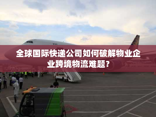 全球国际快递公司如何破解物业企业跨境物流难题? 全球国际快递公司如何破解物业企业跨境物流难题?