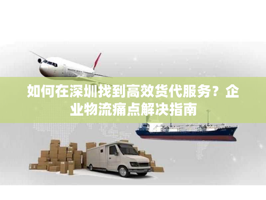 如何在深圳找到高效货代服务?企业物流痛点解决指南 如何在深圳找到高效货代服务?企业物流痛点解决指南