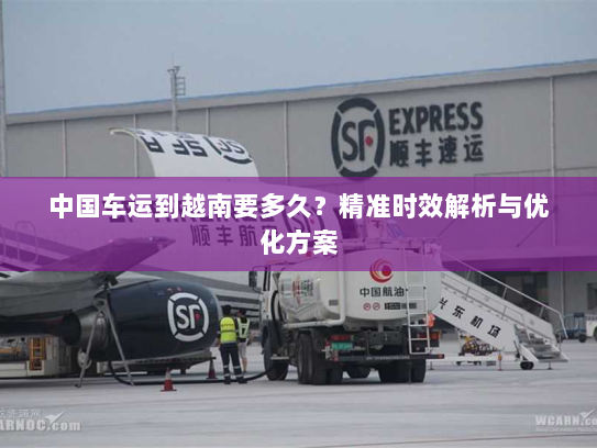 中国车运到越南要多久？精准时效解析与优化方案