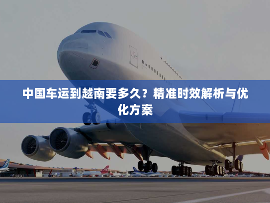 中国车运到越南要多久？精准时效解析与优化方案