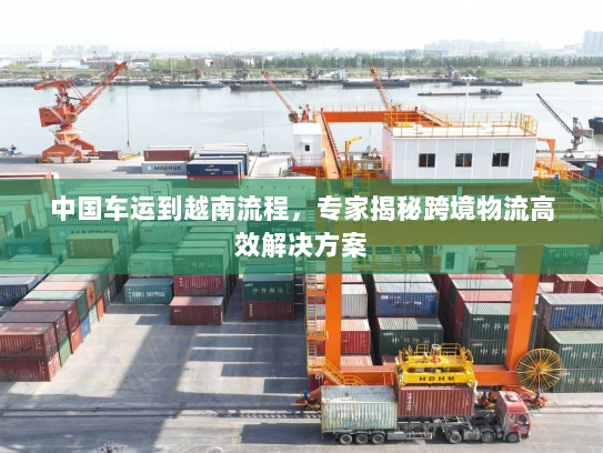 中国车运到越南流程,专家揭秘跨境物流高效解决方案 中国车运到越南流程,专家揭秘跨境物流高效解决方案