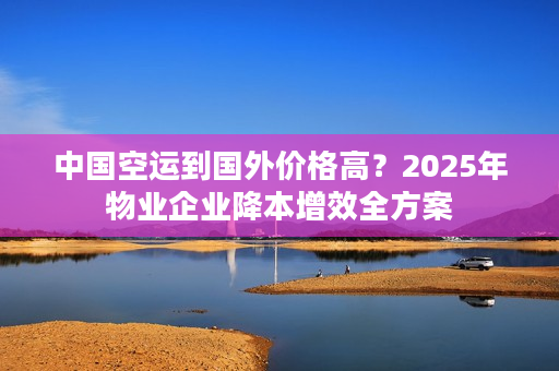 中国空运到国外价格高？2025年物业企业降本增效全方案
