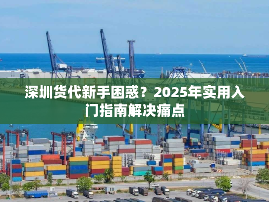 深圳货代新手困惑？2025年实用入门指南解决痛点