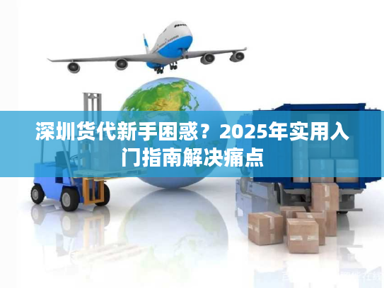 深圳货代新手困惑？2025年实用入门指南解决痛点