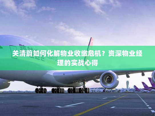 关清蔚如何化解物业收缴危机?资深物业经理的实战心得 关清蔚如何化解物业收缴危机?资深物业经理的实战心得