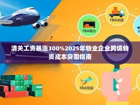 清关工资暴涨300%2025年物业企业跨境物资成本突围指南 清关工资暴涨300%2025年物业企业跨境物资成本突围指南
