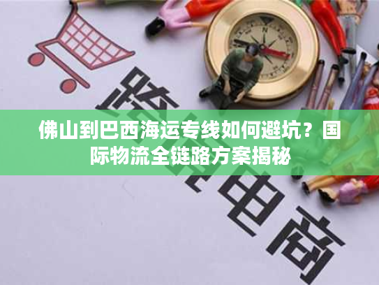 佛山到巴西海运专线如何避坑？国际物流全链路方案揭秘