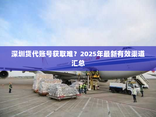 深圳货代账号获取难？2025年最新有效渠道汇总