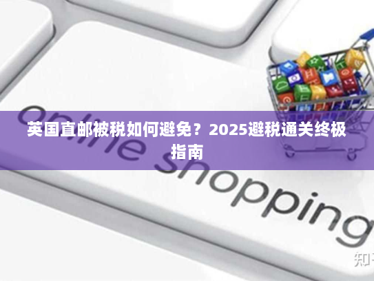 英国直邮被税如何避免?2025避税通关终极指南 英国直邮被税如何避免?2025避税通关终极指南