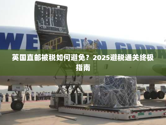 英国直邮被税如何避免?2025避税通关终极指南 英国直邮被税如何避免?2025避税通关终极指南