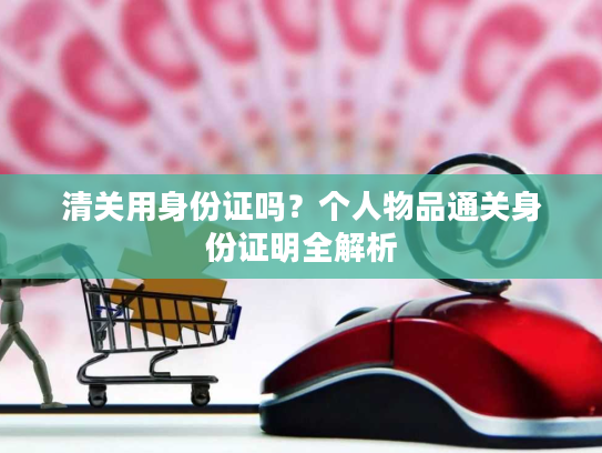 清关用身份证吗?个人物品通关身份证明全解析 清关用身份证吗?个人物品通关身份证明全解析