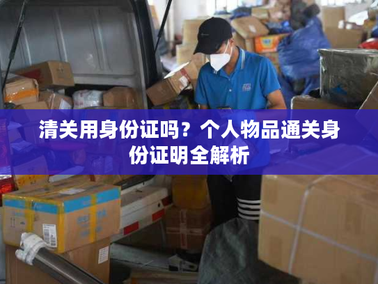 清关用身份证吗?个人物品通关身份证明全解析 清关用身份证吗?个人物品通关身份证明全解析