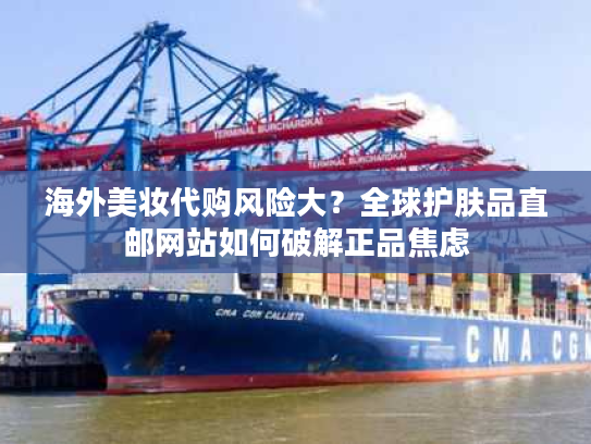 海外美妆代购风险大？全球护肤品直邮网站如何破解正品焦虑