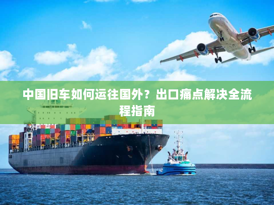 中国旧车如何运往国外?出口痛点解决全流程指南 中国旧车如何运往国外?出口痛点解决全流程指南