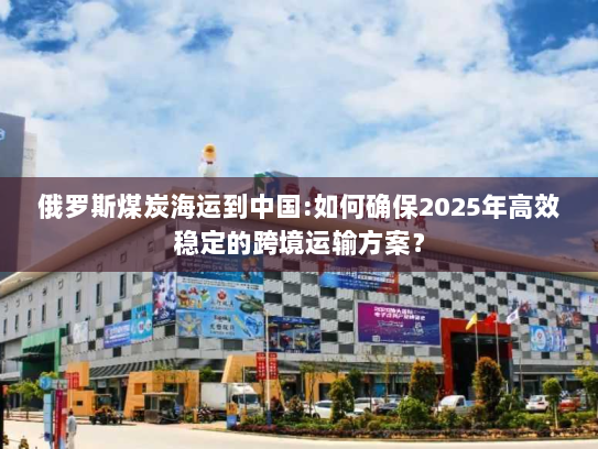 俄罗斯煤炭海运到中国:如何确保2025年高效稳定的跨境运输方案? 俄罗斯煤炭海运到中国:如何确保2025年高效稳定的跨境运输方案?