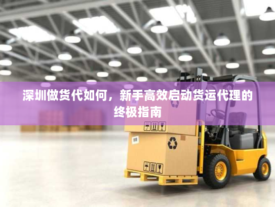 深圳做货代如何,新手高效启动货运代理的终极指南 深圳做货代如何,新手高效启动货运代理的终极指南