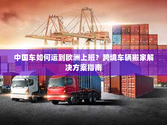 中国车如何运到欧洲上班?跨境车辆搬家解决方案指南 中国车如何运到欧洲上班?跨境车辆搬家解决方案指南