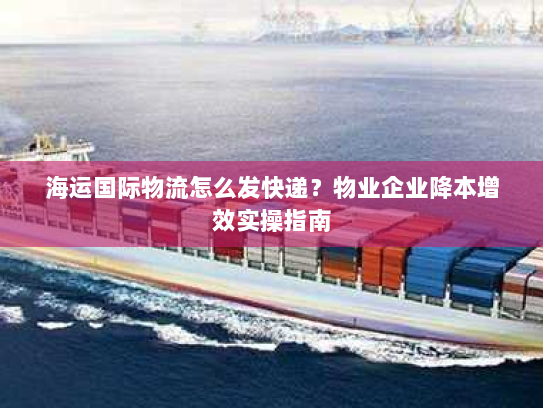 海运国际物流怎么发快递?物业企业降本增效实操指南 海运国际物流怎么发快递?物业企业降本增效实操指南