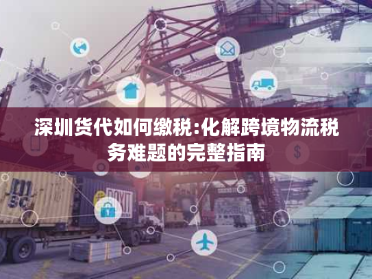 深圳货代如何缴税:化解跨境物流税务难题的完整指南