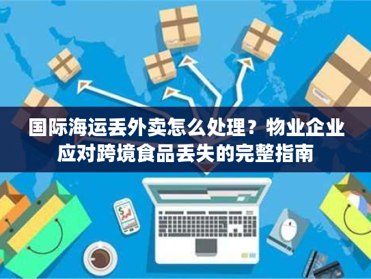 国际海运丢外卖怎么处理？物业企业应对跨境食品丢失的完整指南