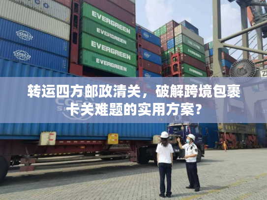 转运四方邮政清关，破解跨境包裹卡关难题的实用方案？