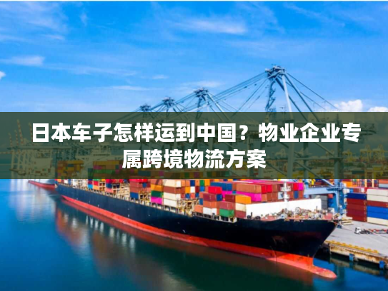 日本车子怎样运到中国？物业企业专属跨境物流方案